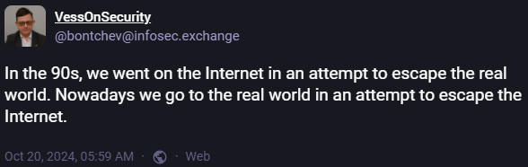 Mastodon post: In the 90s, we went on the internet in an attempt to escape the real world. Nowadays we go to the real world in an attempt to escape the Internet