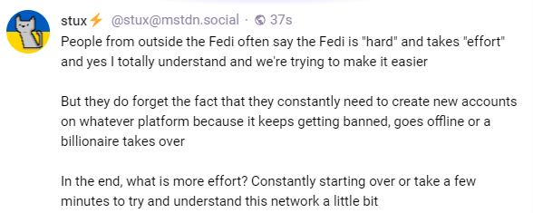 People from outside the Fedi often say the Fedi is "hard" and takes "effort" and yes I totally understand and we're trying to make it easier  But they do forget the fact that they constantly need to create new accounts on whatever platform because it keeps getting banned, goes offline or a billionaire takes over  In the end, what is more effort? Constantly starting over or take a few minutes to try and understand this network a little bit