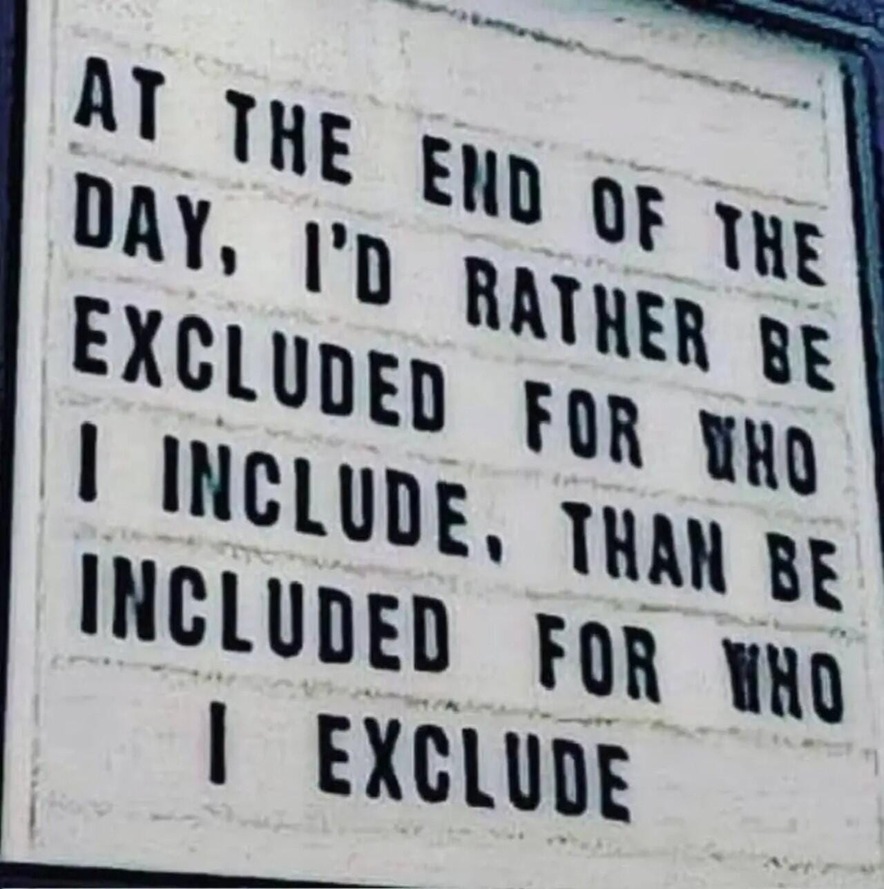 Sign: AT THE END OF THE DAY, I'D RATHER BE EXCLUDED FOR WHO I INCLUDE THAN BE INCLUDED FOR WHO I EXCLUDE.